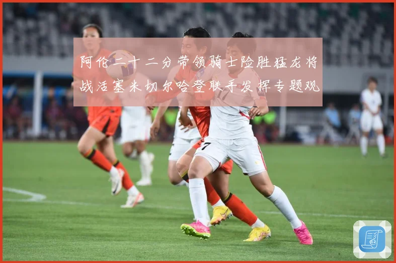 阿伦二十二分带领骑士险胜猛龙将战活塞米切尔哈登联手发挥专题观察-深度解析