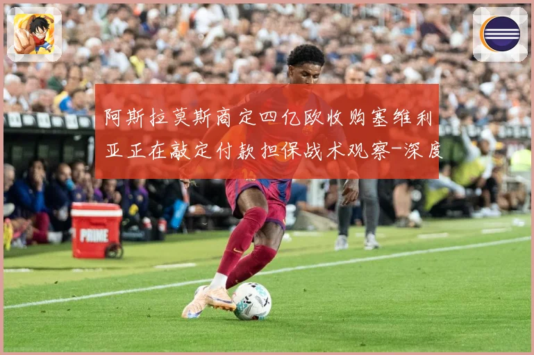 阿斯拉莫斯商定四亿欧收购塞维利亚正在敲定付款担保战术观察-深度解析