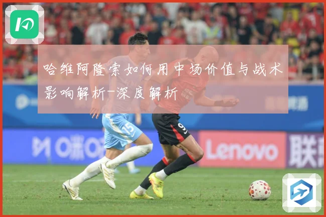 哈维阿隆索如何用中场价值与战术影响解析-深度解析