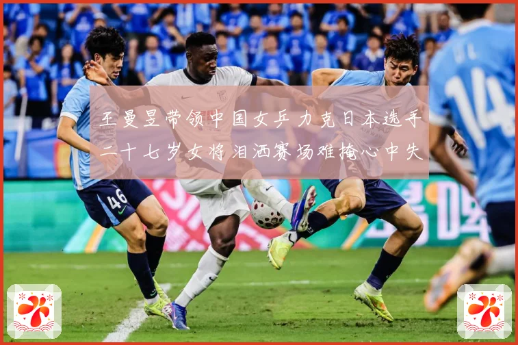 王曼昱带领中国女乒力克日本选手二十七岁女将泪洒赛场难掩心中失赛场解读-深度解析