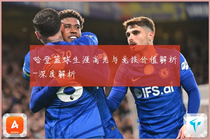 哈登篮球生涯高光与竞技价值解析-深度解析