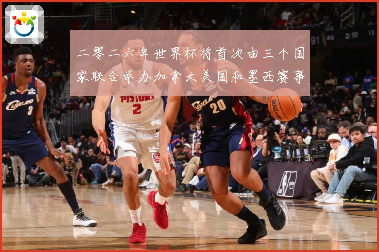 二零二六年世界杯将首次由三个国家联合举办加拿大美国和墨西赛事前瞻-深度解析