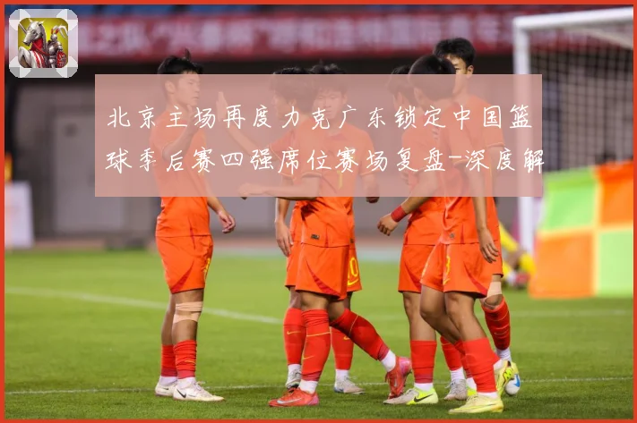 北京主场再度力克广东锁定中国篮球季后赛四强席位赛场复盘-深度解析