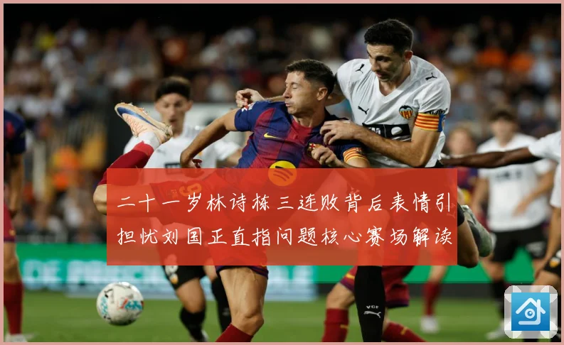 二十一岁林诗栋三连败背后表情引担忧刘国正直指问题核心赛场解读-深度解析