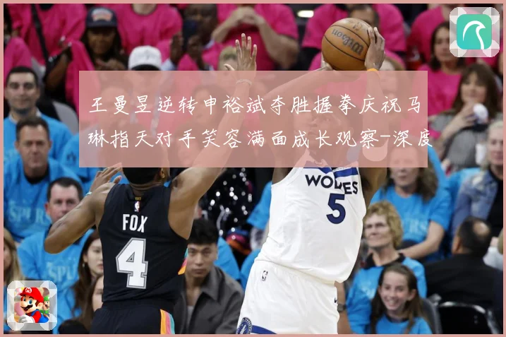 王曼昱逆转申裕斌夺胜握拳庆祝马琳指天对手笑容满面成长观察-深度解析