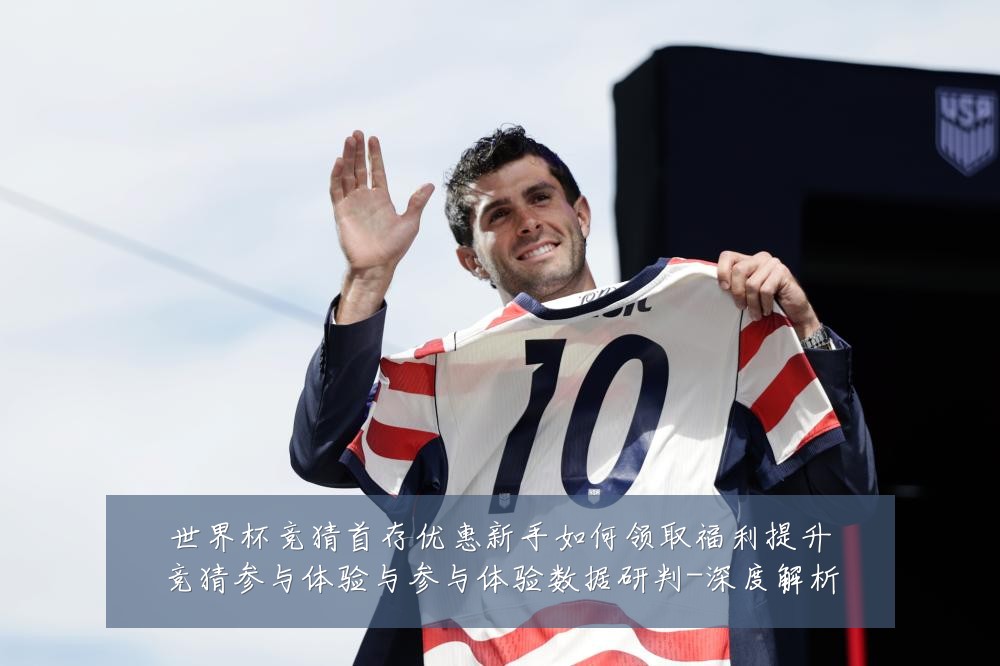 世界杯竞猜首存优惠新手如何领取福利提升竞猜参与体验与参与体验数据研判-深度解析