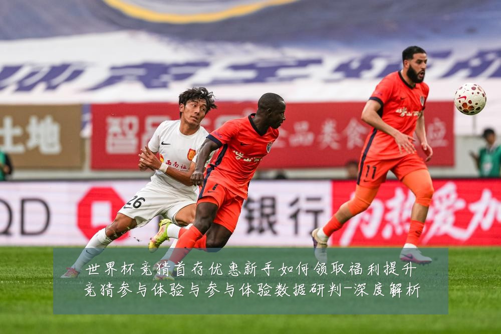 世界杯竞猜首存优惠新手如何领取福利提升竞猜参与体验与参与体验数据研判-深度解析