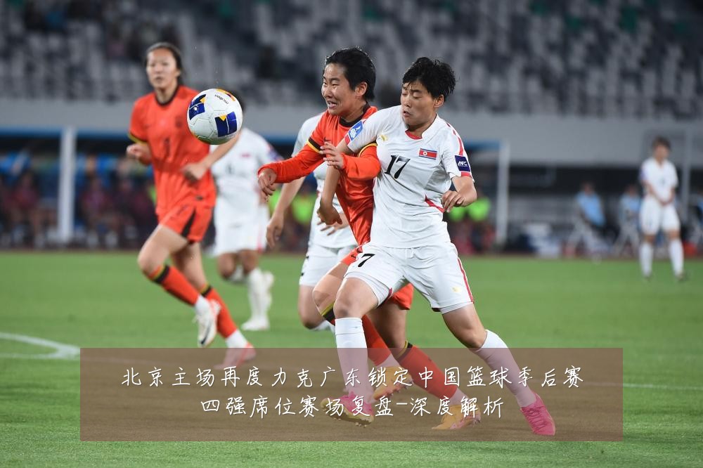 北京主场再度力克广东锁定中国篮球季后赛四强席位赛场复盘-深度解析