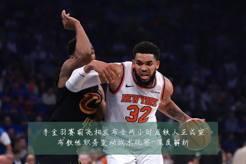 李金羽赛前亮相发布会两小时后铁人正式宣布教练职务变动战术观察-深度解析